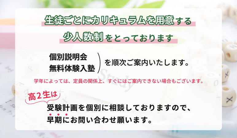 生徒ごとにカリキュラムを用意する少人数制をとっております。個別説明会・無料体験入塾を順次ご案内いたします。（学年によっては、定員の関係上、すぐにはご案内できない場合もございます。）高２生は、受験計画を個別に相談しておりますので、早期にお問い合わせ願います。